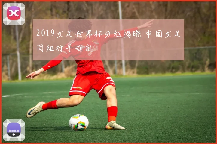 2019女足世界杯分组揭晓 中国女足同组对手确定