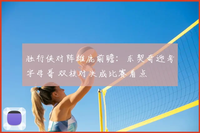 独行侠对阵雄鹿前瞻：东契奇迎考字母哥 双核对决成比赛看点