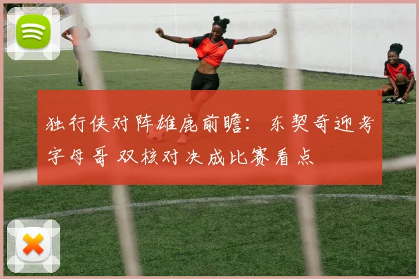 独行侠对阵雄鹿前瞻：东契奇迎考字母哥 双核对决成比赛看点