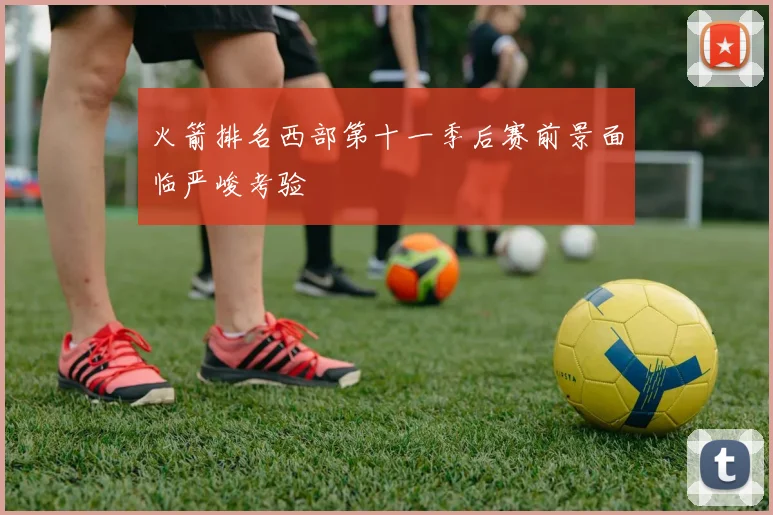 火箭排名西部第十一季后赛前景面临严峻考验