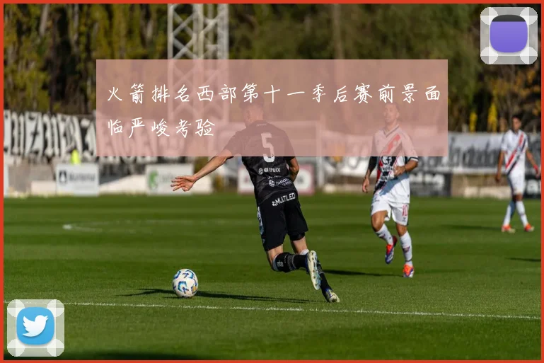 火箭排名西部第十一季后赛前景面临严峻考验