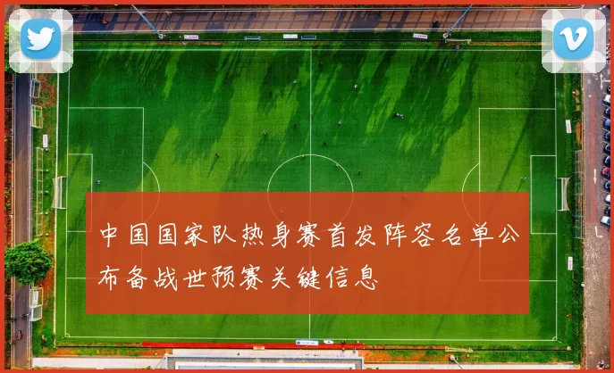 中国国家队热身赛首发阵容名单公布备战世预赛关键信息