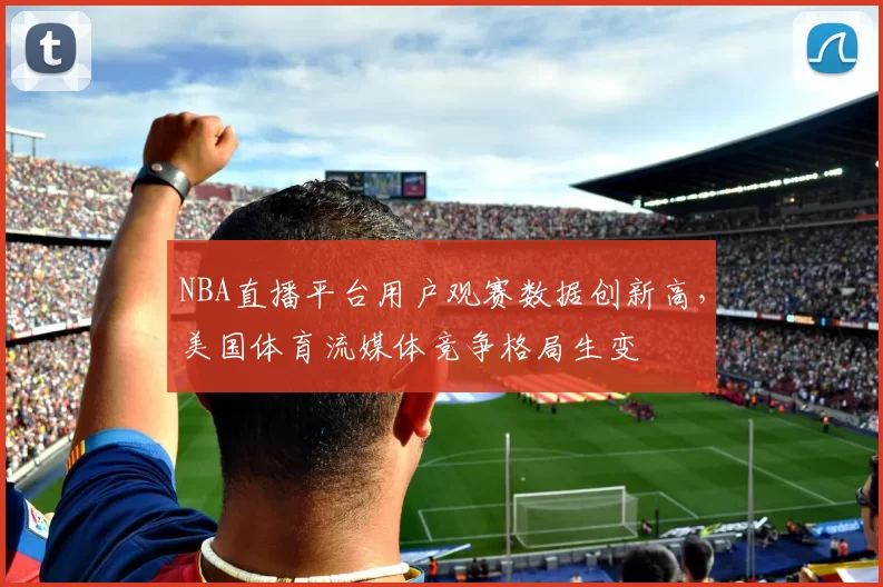 NBA直播平台用户观赛数据创新高，美国体育流媒体竞争格局生变