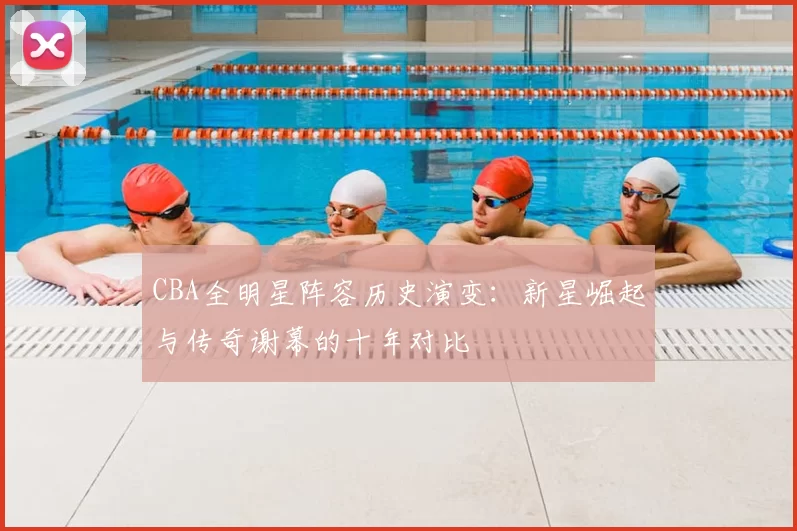 CBA全明星阵容历史演变：新星崛起与传奇谢幕的十年对比