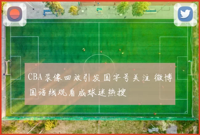 CBA录像回放引发国字号关注 微博国语线观看成球迷热搜