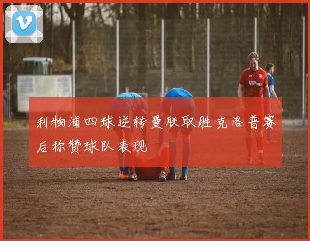 利物浦四球逆转曼联取胜克洛普赛后称赞球队表现