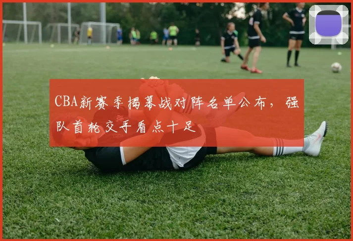 CBA新赛季揭幕战对阵名单公布,强队首轮交手看点十足