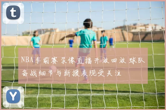 NBA季前赛录像直播开放回放 球队备战细节与新援表现受关注