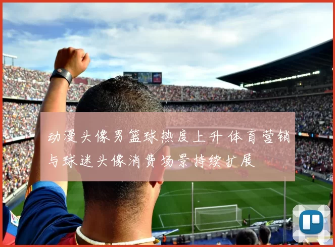 动漫头像男篮球热度上升 体育营销与球迷头像消费场景持续扩展