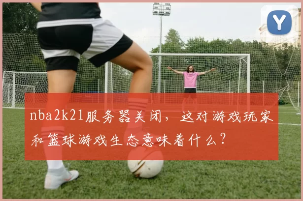 nba2k21服务器关闭，这对游戏玩家和篮球游戏生态意味着什么？
