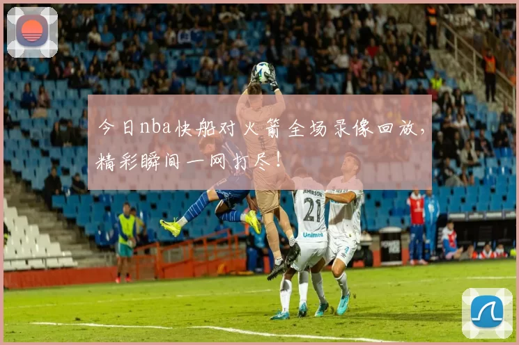 今日nba快船对火箭全场录像回放,精彩瞬间一网打尽!