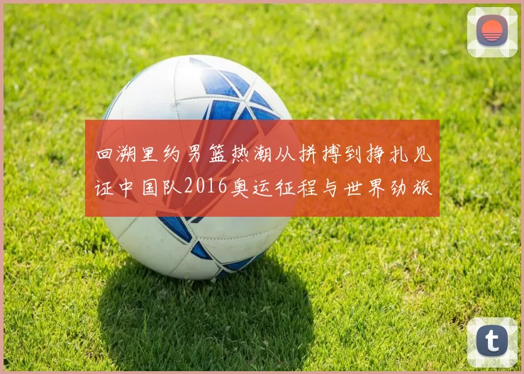 回溯里约男篮热潮从拼搏到挣扎见证中国队2016奥运征程与世界劲旅争锋