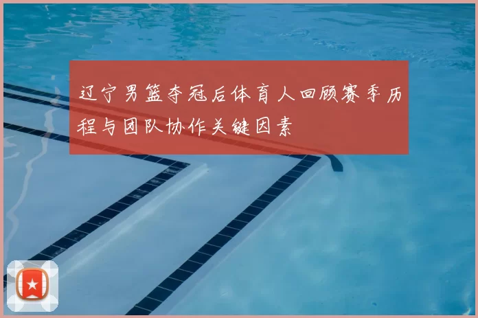 辽宁男篮夺冠后体育人回顾赛季历程与团队协作关键因素