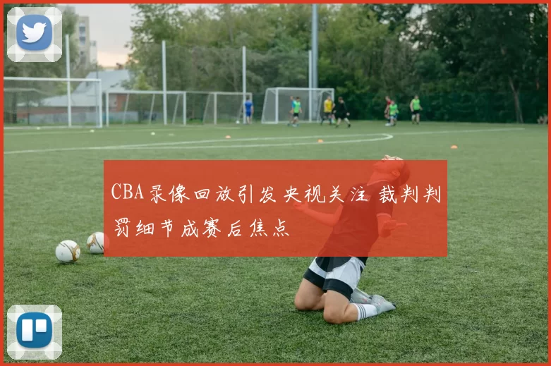CBA录像回放引发央视关注 裁判判罚细节成赛后焦点