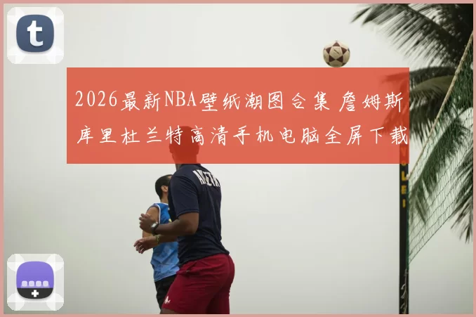 2026最新NBA壁纸潮图合集 詹姆斯库里杜兰特高清手机电脑全屏下载