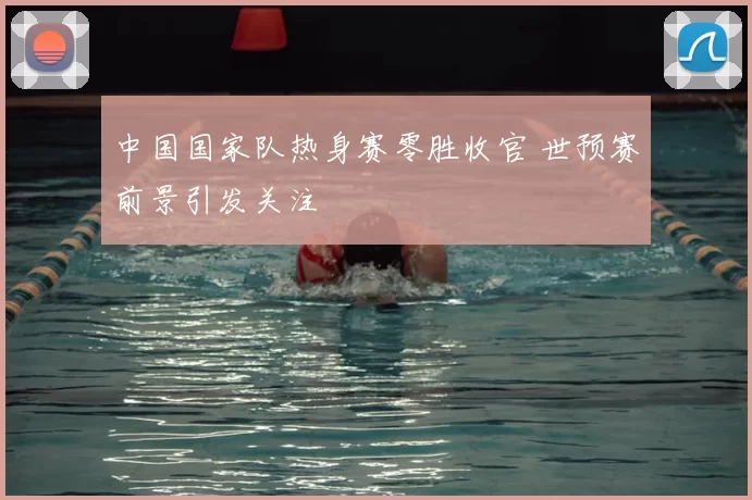 中国国家队热身赛零胜收官 世预赛前景引发关注