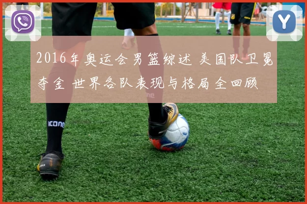 2016年奥运会男篮综述 美国队卫冕夺金 世界各队表现与格局全回顾