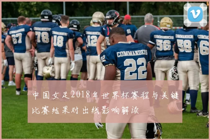 中国女足2018年世界杯赛程与关键比赛结果对出线影响解读