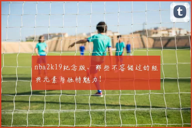 nba2k19纪念版,那些不容错过的经典元素与独特魅力!