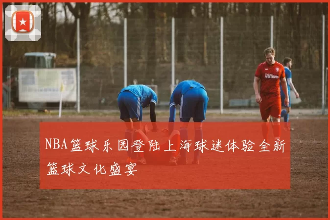 NBA篮球乐园登陆上海球迷体验全新篮球文化盛宴