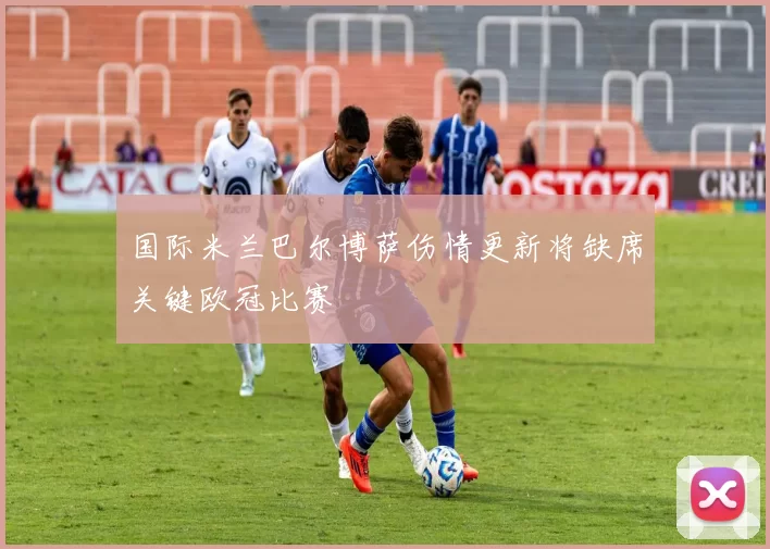 国际米兰巴尔博萨伤情更新将缺席关键欧冠比赛