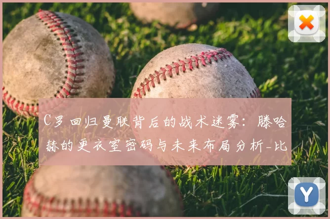 C罗回归曼联背后的战术迷雾：滕哈赫的更衣室密码与未来布局分析_比赛_年轻人