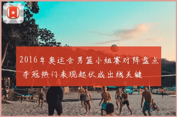 2016年奥运会男篮小组赛对阵盘点 夺冠热门表现起伏成出线关键