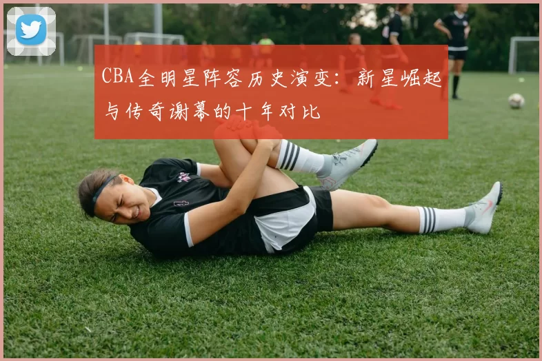 CBA全明星阵容历史演变：新星崛起与传奇谢幕的十年对比