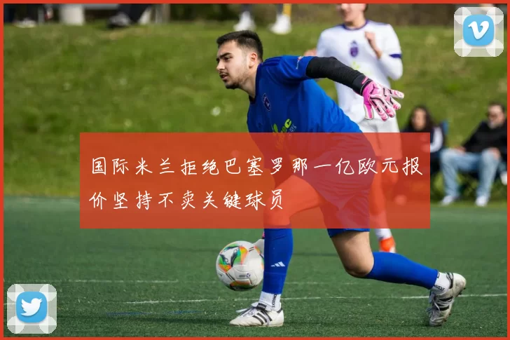 国际米兰拒绝巴塞罗那一亿欧元报价坚持不卖关键球员