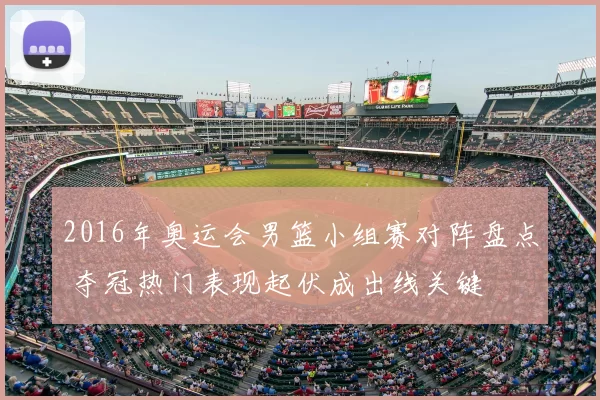 2016年奥运会男篮小组赛对阵盘点 夺冠热门表现起伏成出线关键