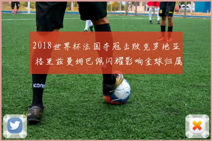 2018世界杯法国夺冠击败克罗地亚 格里兹曼姆巴佩闪耀影响金球归属