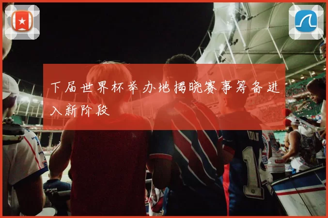 下届世界杯举办地揭晓赛事筹备进入新阶段