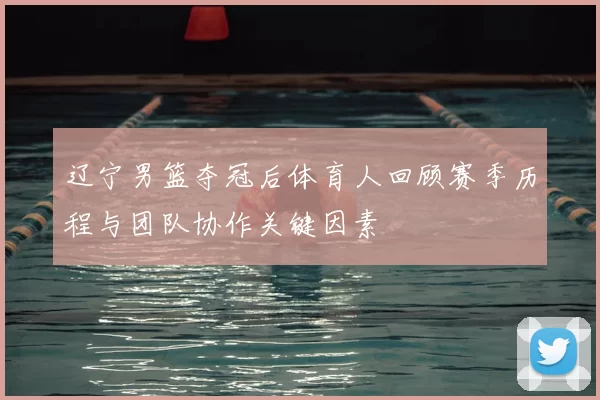 辽宁男篮夺冠后体育人回顾赛季历程与团队协作关键因素