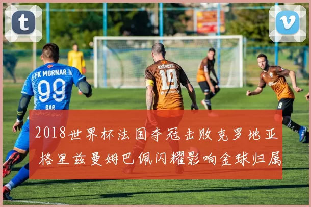 2018世界杯法国夺冠击败克罗地亚 格里兹曼姆巴佩闪耀影响金球归属