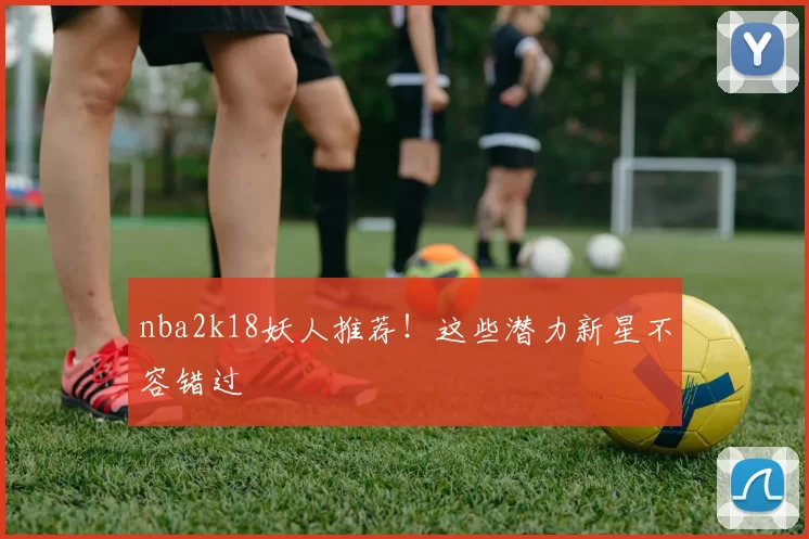 nba2k18妖人推荐！这些潜力新星不容错过