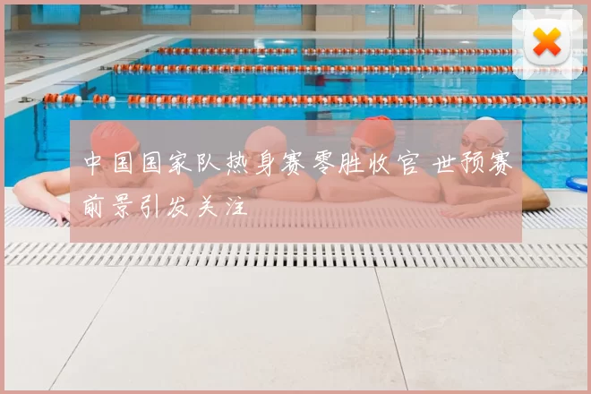 中国国家队热身赛零胜收官 世预赛前景引发关注