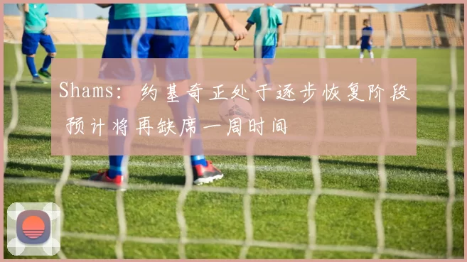 Shams：约基奇正处于逐步恢复阶段 预计将再缺席一周时间
