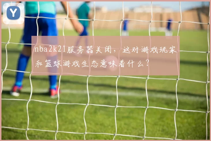 nba2k21服务器关闭，这对游戏玩家和篮球游戏生态意味着什么？